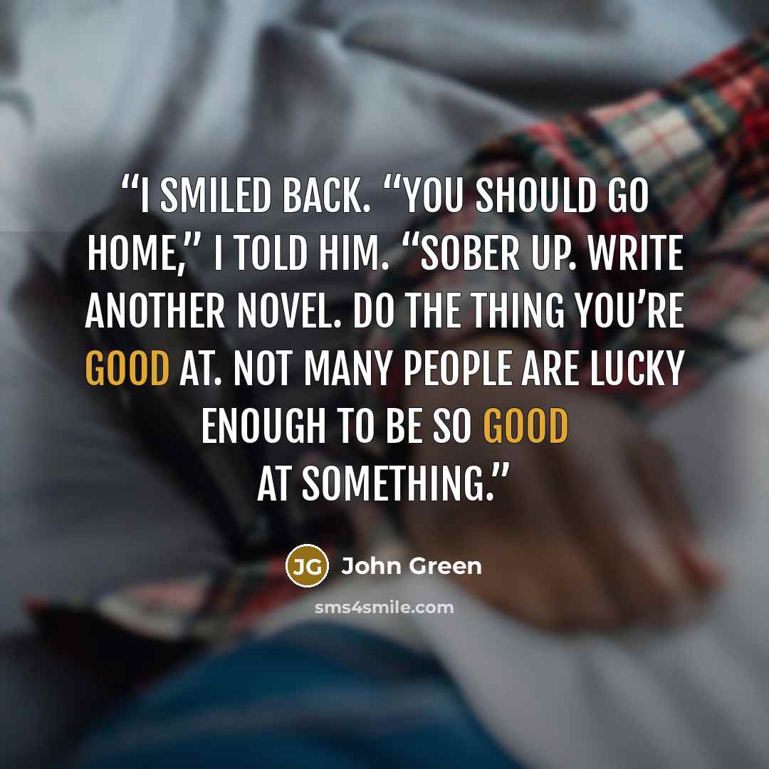 “I smiled back. “You should go home,” I told him. “Sober up. Write another novel. Do the thing you’re good at. Not many people are lucky enough to be so good at something.” quote by John Green