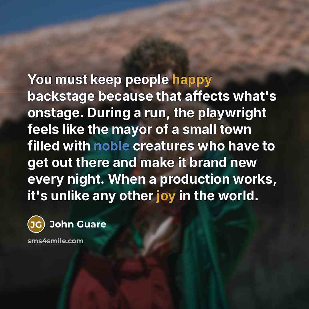 “You must keep people happy backstage because that affects what's onstage. During a run, the playwright feels like the mayor of a small town filled with noble creatures who have to get out there and make it brand new every night. When a production works, it's unlike any other joy in the world.” quote by John Guare