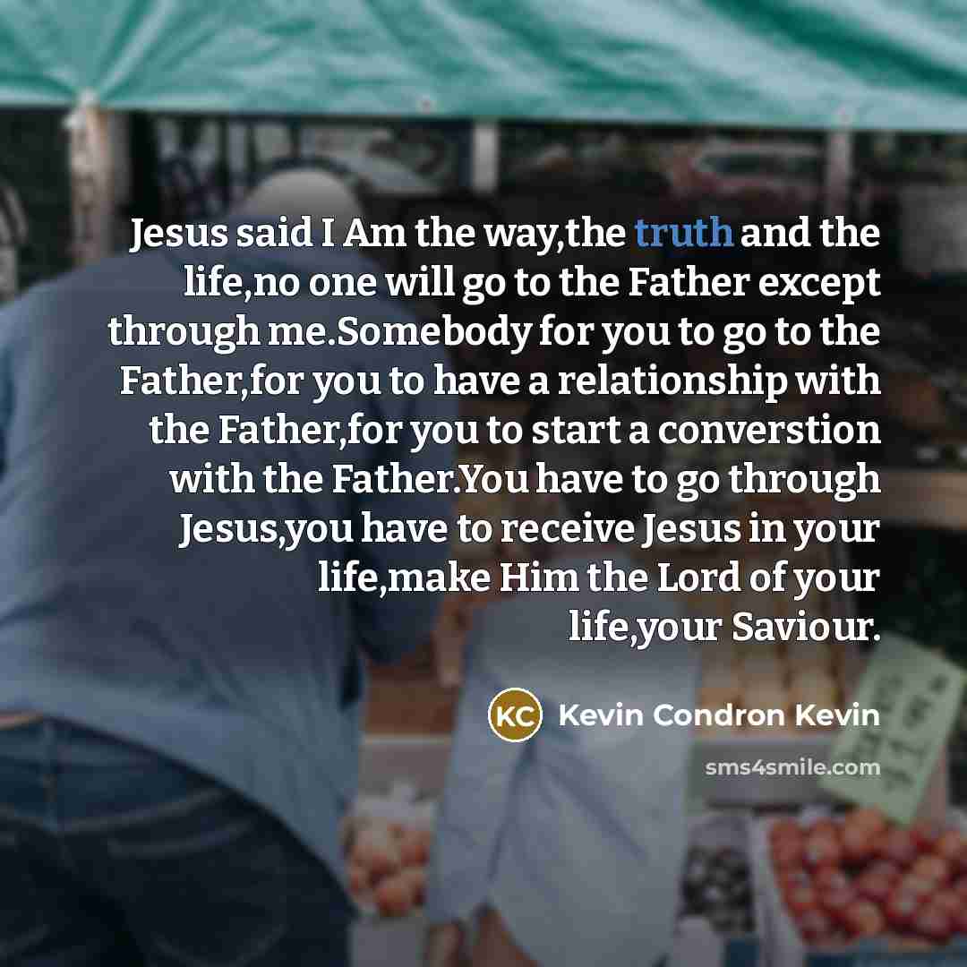 “Jesus said I Am the way,the truth and the life,no one will go to the Father except through me.Somebody for you to go to the Father,for you to have a relationship with the Father,for you to start a converstion with the Father.You have to go through Jesus,you have to receive Jesus in your life,make…” quote by Kevin Condron Kevin