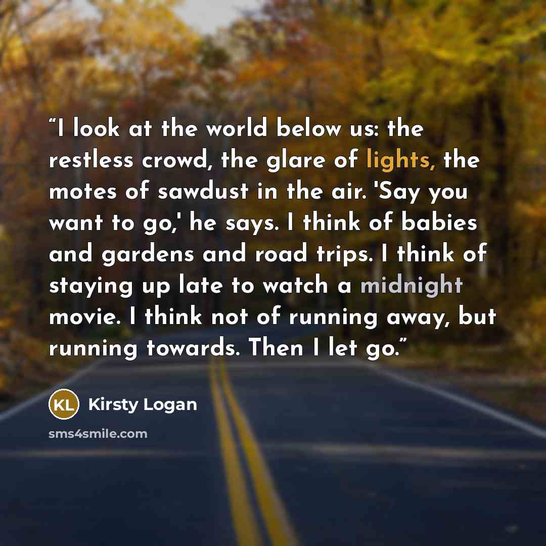 “I look at the world below us: the restless crowd, the glare of lights, the motes of sawdust in the air. 'Say you want to go,' he says. I think of babies and gardens and road trips. I think of staying up late to watch a midnight movie. I think not of running away, but running towards. Then I let go.” quote by Kirsty Logan