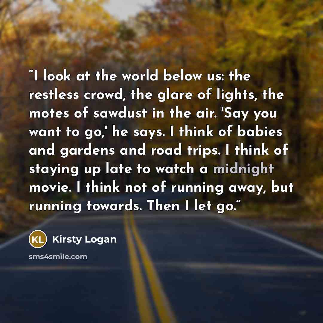 “I look at the world below us: the restless crowd, the glare of lights, the motes of sawdust in the air. 'Say you want to go,' he says. I think of babies and gardens and road trips. I think of staying up late to watch a midnight movie. I think not of running away, but running towards. Then I let go.” quote by Kirsty Logan