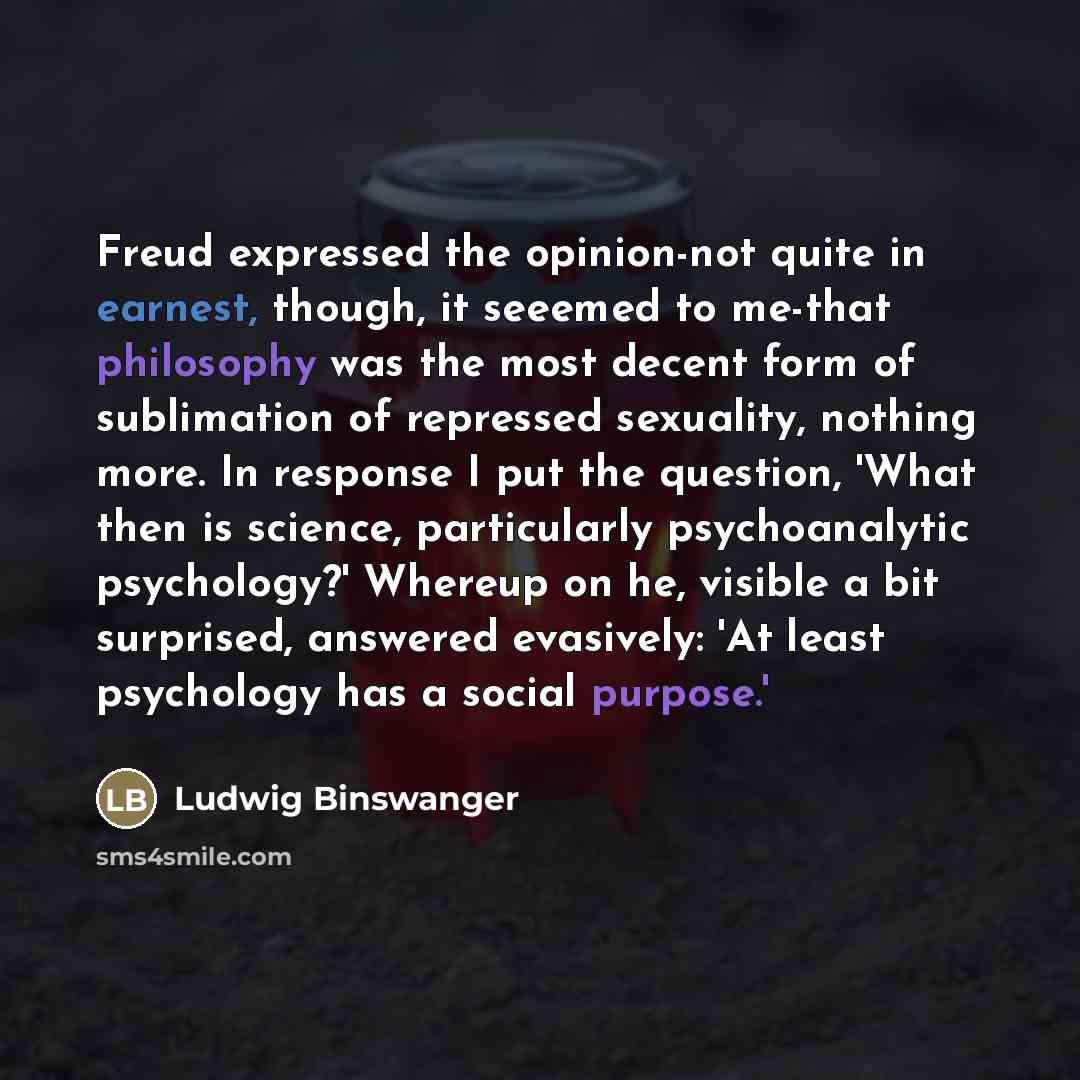“Freud expressed the opinion-not quite in earnest, though, it seeemed to me-that philosophy was the most decent form of sublimation of repressed sexuality, nothing more. In response I put the question, 'What then is science, particularly psychoanalytic psychology?' Whereup on he, visible a bit…” quote by Ludwig Binswanger