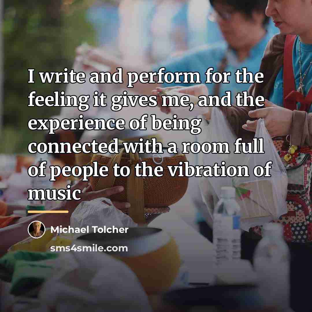 “I write and perform for the feeling it gives me,…” quote by Michael Tolcher