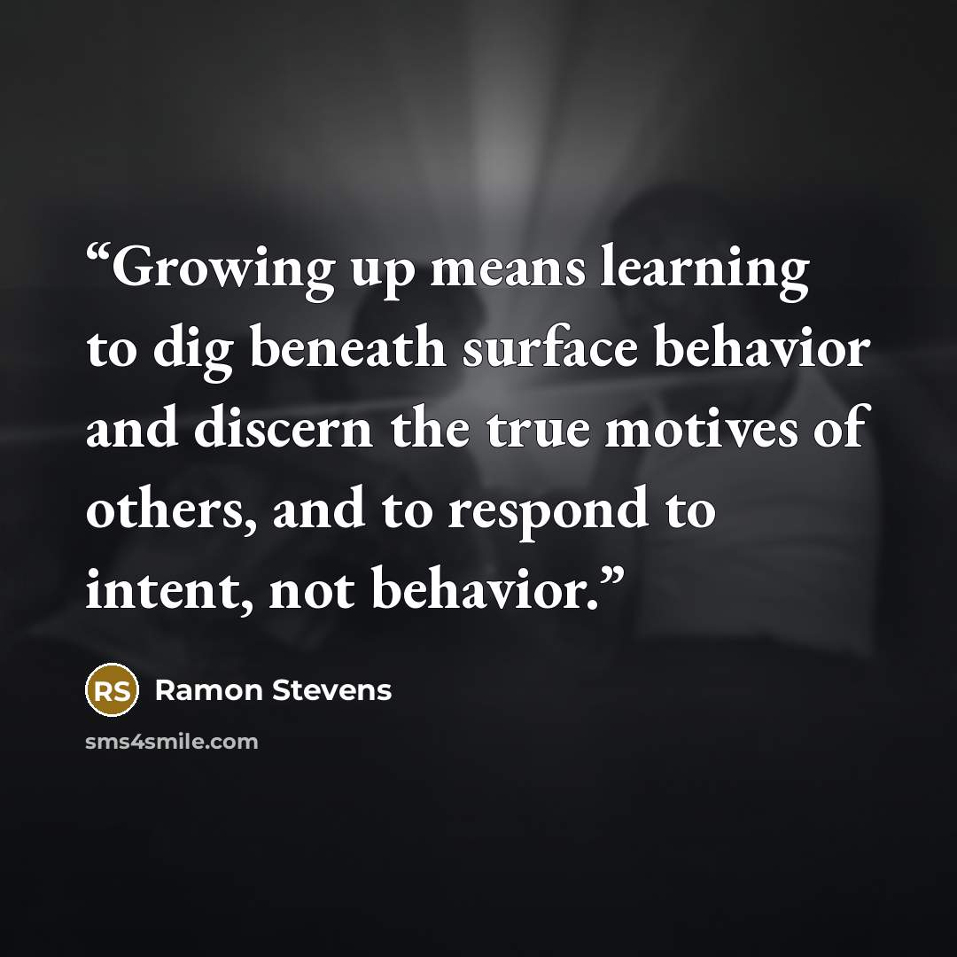 “Growing up means learning to dig beneath surface behavior and discern the true motives of others, and to respond to intent, not behavior.” quote by Ramon Stevens