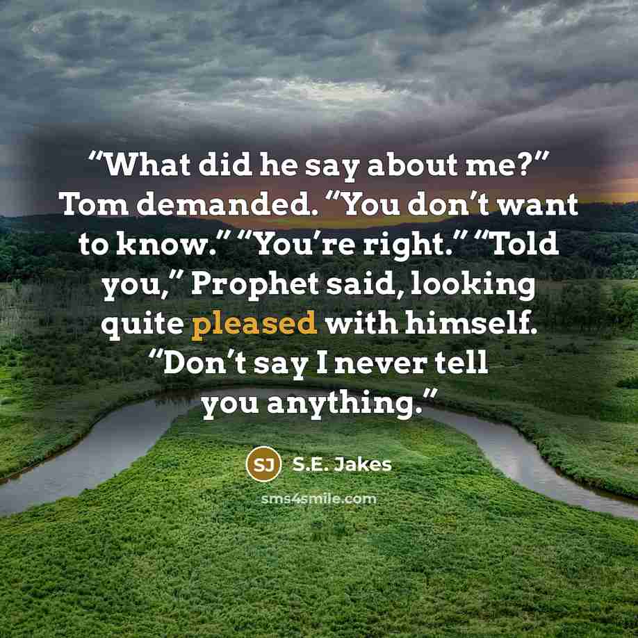“What did he say about me?” Tom demanded. “You don’t want to know.” “You’re right.” “Told you,” Prophet said, looking quite pleased with himself. “Don’t say I never tell you anything.” quote by S.E. Jakes