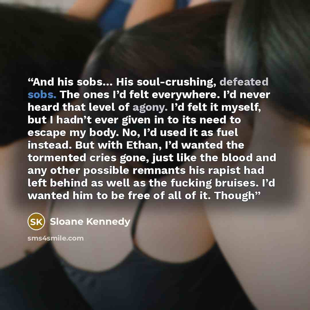 “And his sobs… His soul-crushing, defeated sobs. The ones I’d felt everywhere. I’d never heard that level of agony. I’d felt it myself, but I hadn’t ever given in to its need to escape my body. No, I’d used it as fuel instead. But with Ethan, I’d wanted the tormented cries gone, just like the blood…” quote by Sloane Kennedy