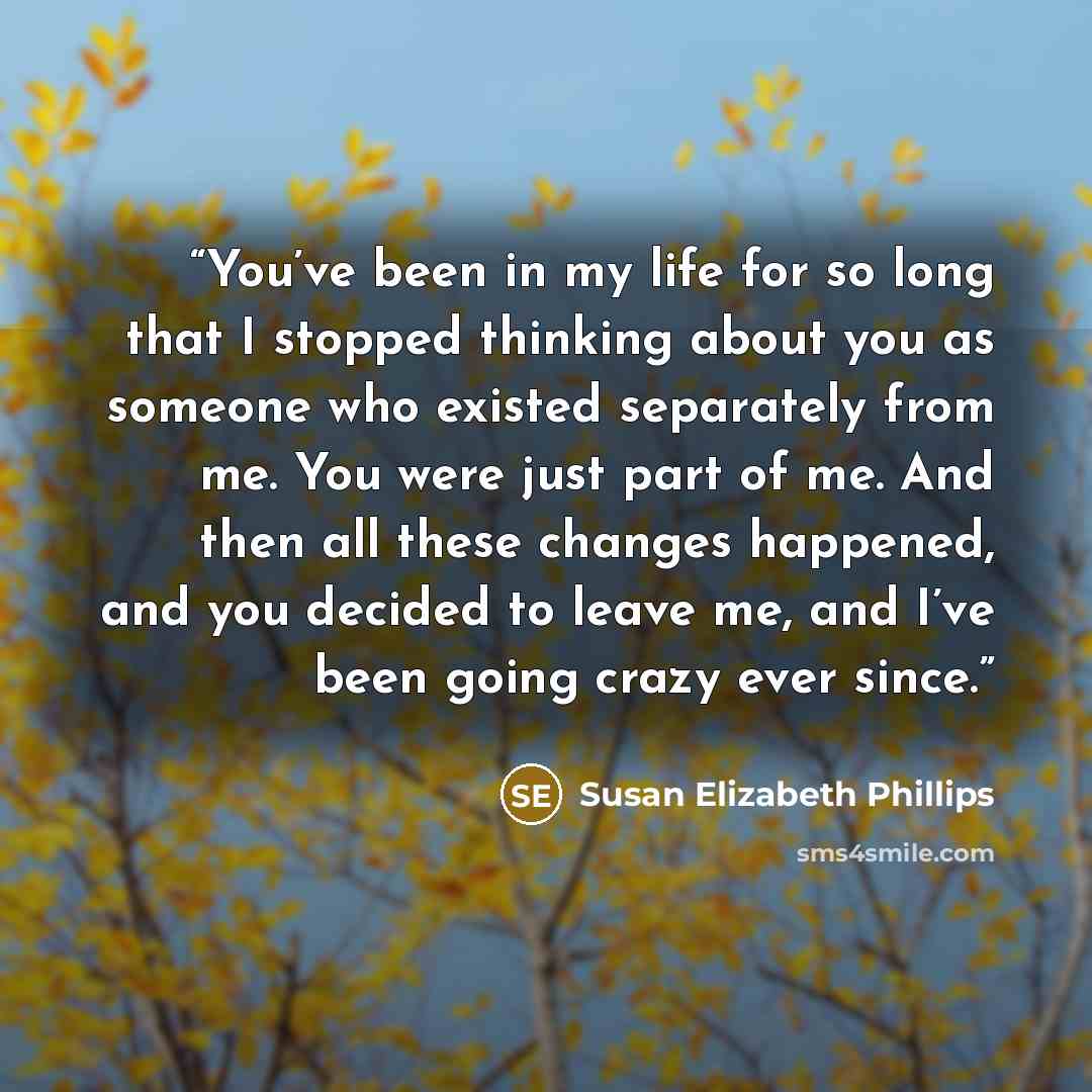 “You’ve been in my life for so long that I stopped thinking about you as someone who existed separately from me. You were just part of me. And then all these changes happened, and you decided to leave me, and I’ve been going crazy ever since.” quote by Susan Elizabeth Phillips