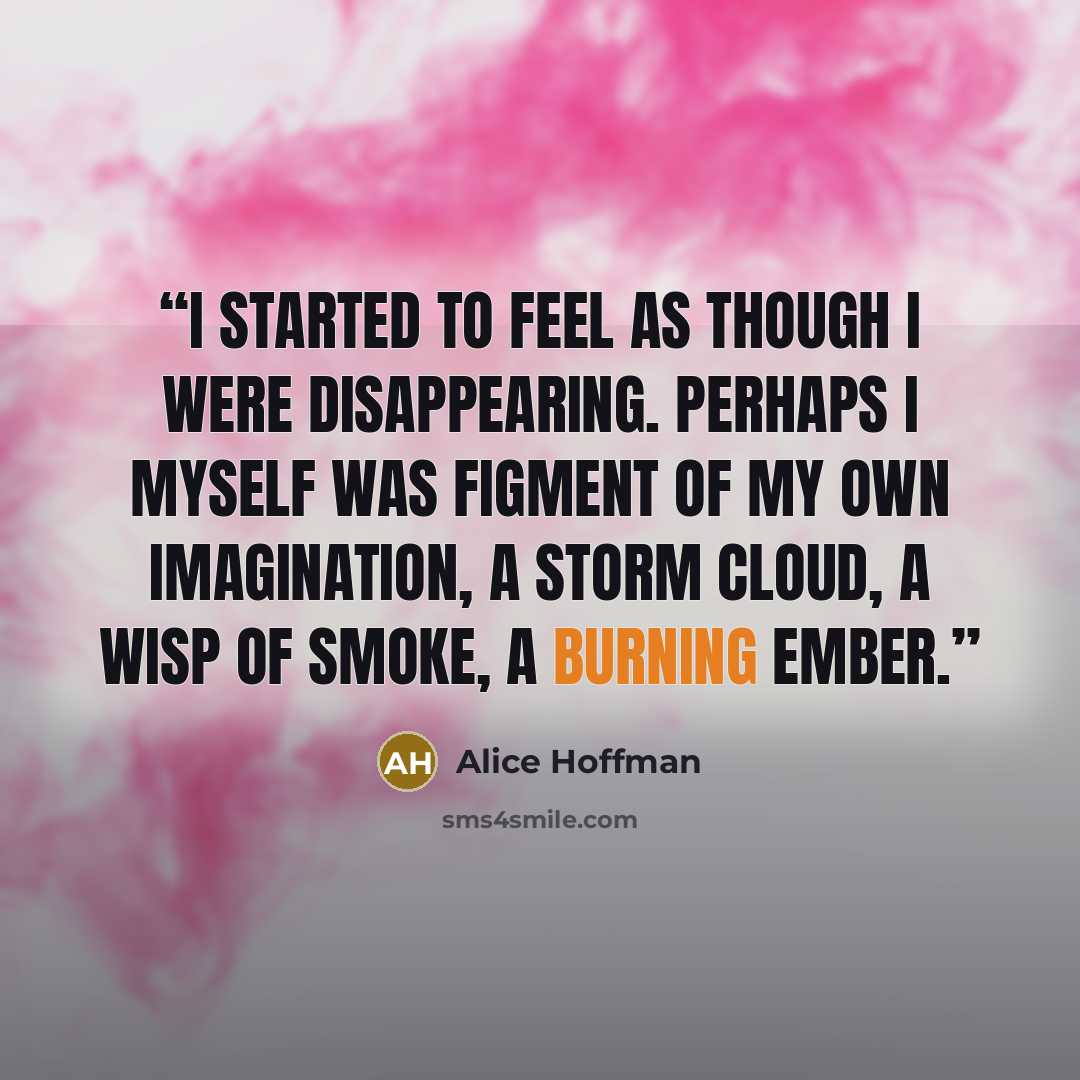 “I started to feel as though I were disappearing. Perhaps I myself was figment of my own imagination, a storm cloud, a wisp of smoke, a burning ember.” quote by Alice Hoffman
