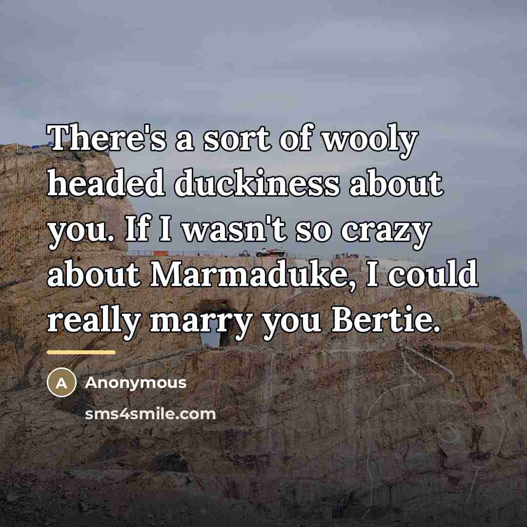 “There's a sort of wooly headed duckiness about you. If I wasn't so crazy about Marmaduke, I could really marry you Bertie.” quote by Anonymous