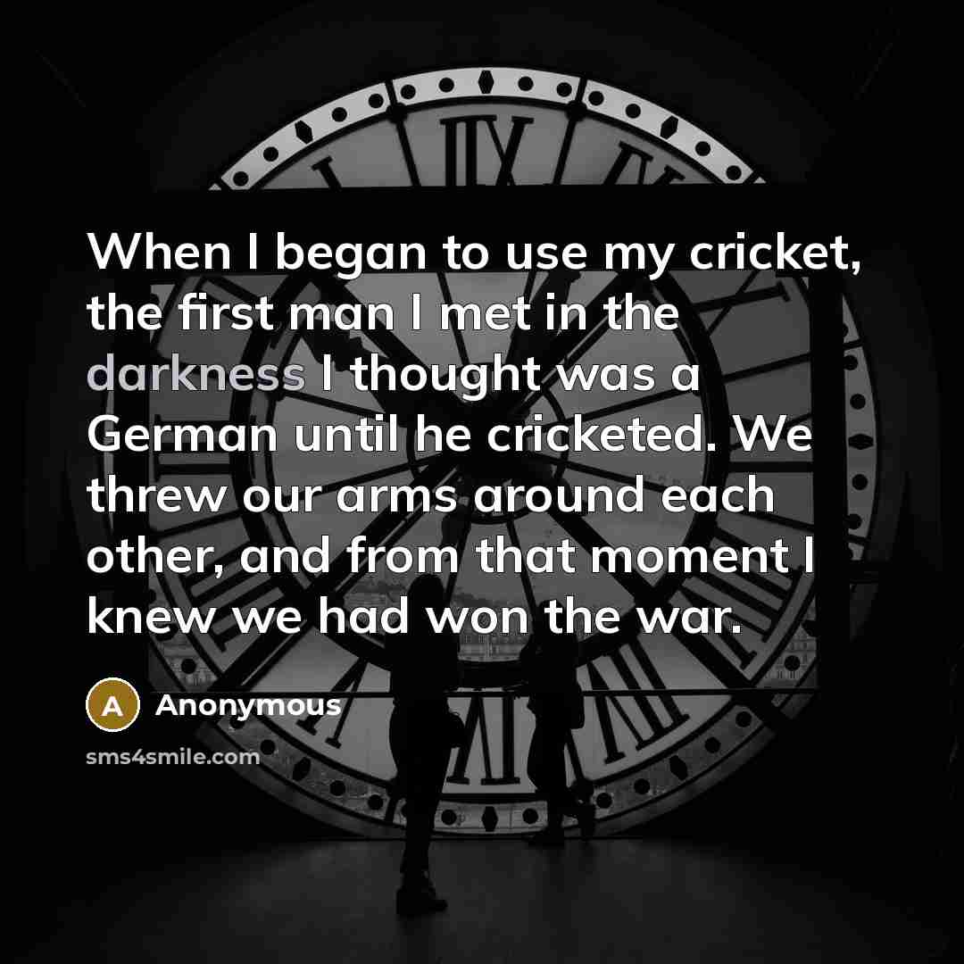 “When I began to use my cricket, the first man I met in the darkness I thought was a German until he cricketed. We threw our arms around each other, and from that moment I knew we had won the war.” quote by Anonymous