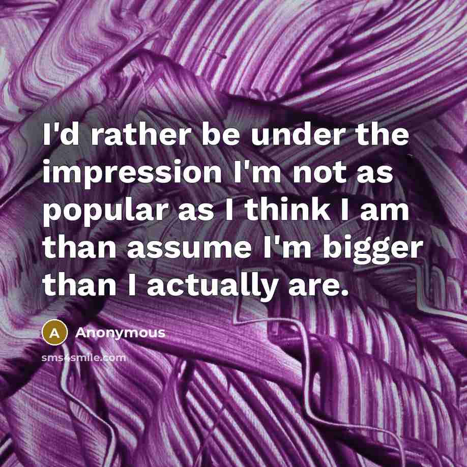 “I'd rather be under the impression I'm not as popular as I think I am than assume I'm bigger than I actually are.” quote by Anonymous
