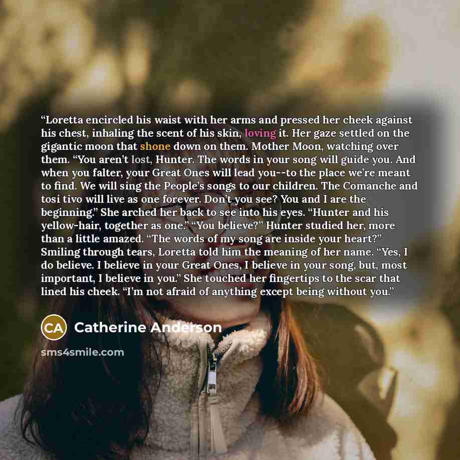 “Loretta encircled his waist with her arms and pressed her cheek against his chest, inhaling the scent of his skin, loving it. Her gaze settled on the gigantic moon that shone down on them. Mother Moon, watching over them. “You aren’t lost, Hunter. The words in your song will guide you. And when…” quote by Catherine Anderson