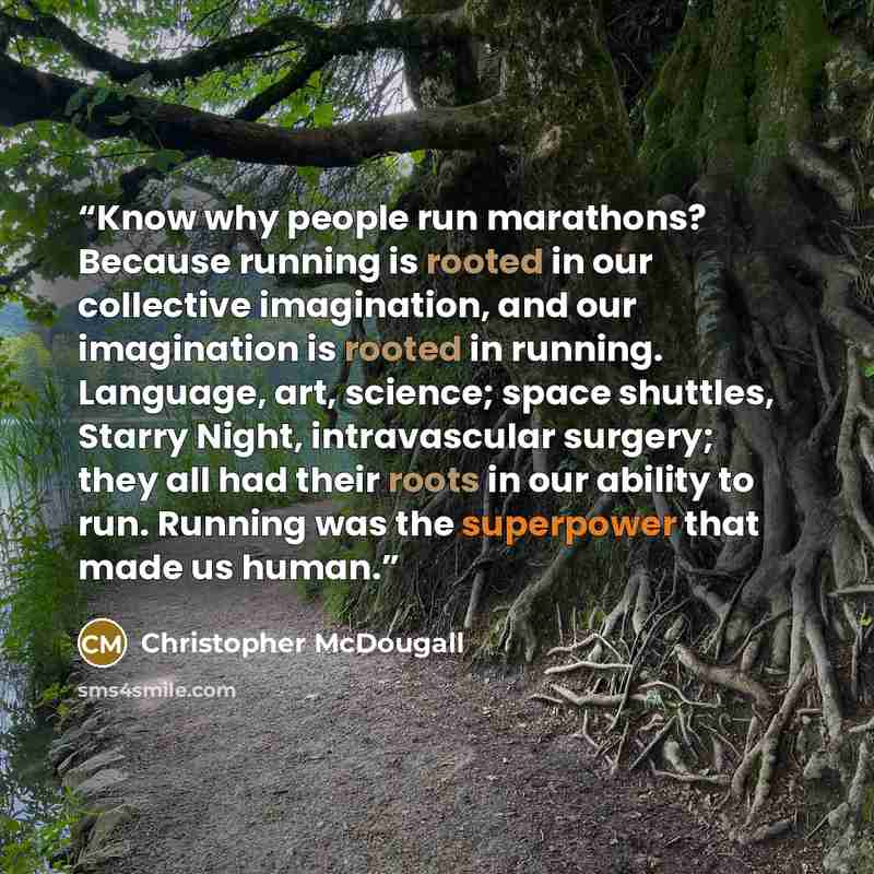 “Know why people run marathons? Because running is rooted in our collective imagination, and our imagination is rooted in running. Language, art, science; space shuttles, Starry Night, intravascular surgery; they all had their roots in our ability to run. Running was the superpower that made us…” quote by Christopher McDougall