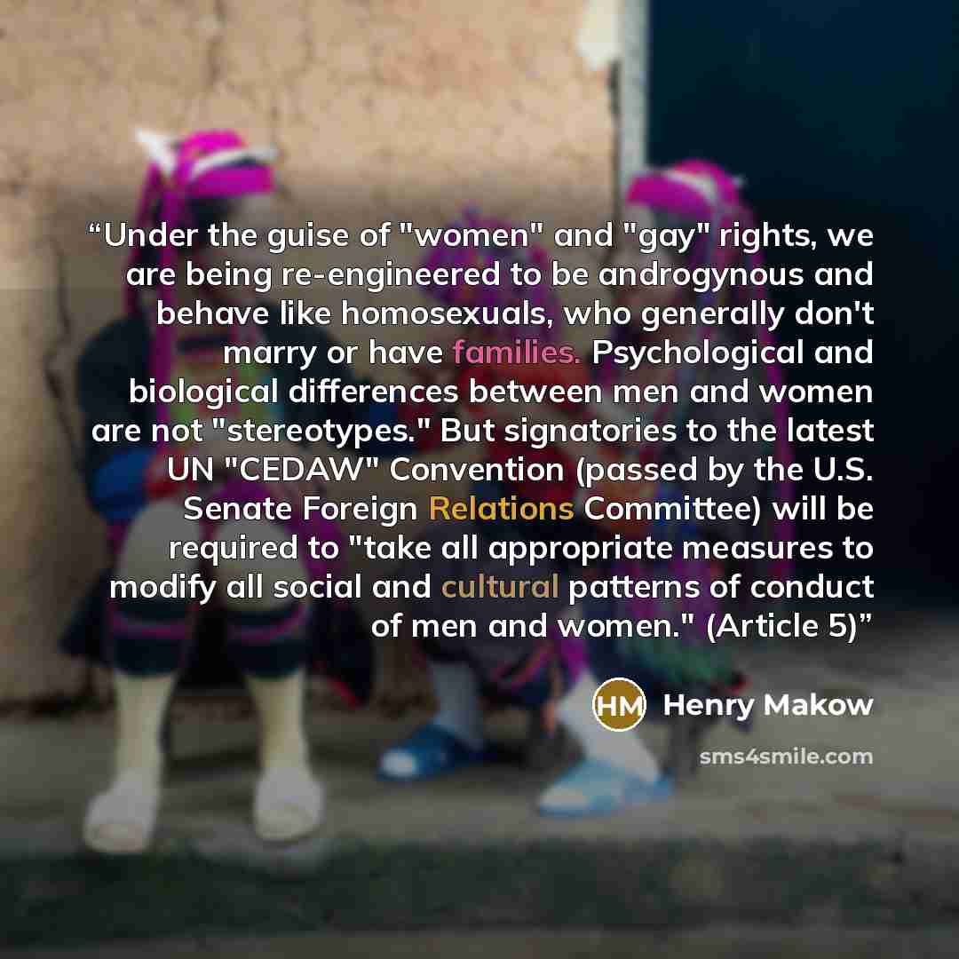 “Under the guise of "women" and "gay" rights, we are being re-engineered to be androgynous and behave like homosexuals, who generally don't marry or have families. Psychological and biological differences between men and women are not "stereotypes." But signatories to the latest UN "CEDAW"…” quote by Henry Makow