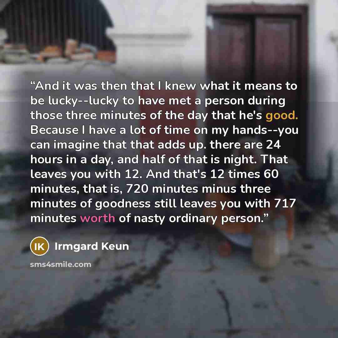 “And it was then that I knew what it means to be lucky--lucky to have met a person during those three minutes of the day that he's good. Because I have a lot of time on my hands--you can imagine that that adds up. there are 24 hours in a day, and half of that is night. That leaves you with 12. And…” quote by Irmgard Keun