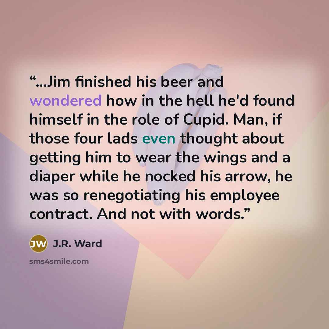 “...Jim finished his beer and wondered how in the hell he'd found himself in the role of Cupid. Man, if those four lads even thought about getting him to wear the wings and a diaper while he nocked his arrow, he was so renegotiating his employee contract. And not with words.” quote by J.R. Ward