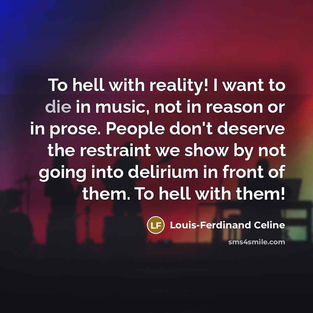 “To hell with reality! I want to die in music, not in reason or in prose. People don't deserve the restraint we show by not going into delirium in front of them. To hell with them!” quote by Louis-Ferdinand Celine