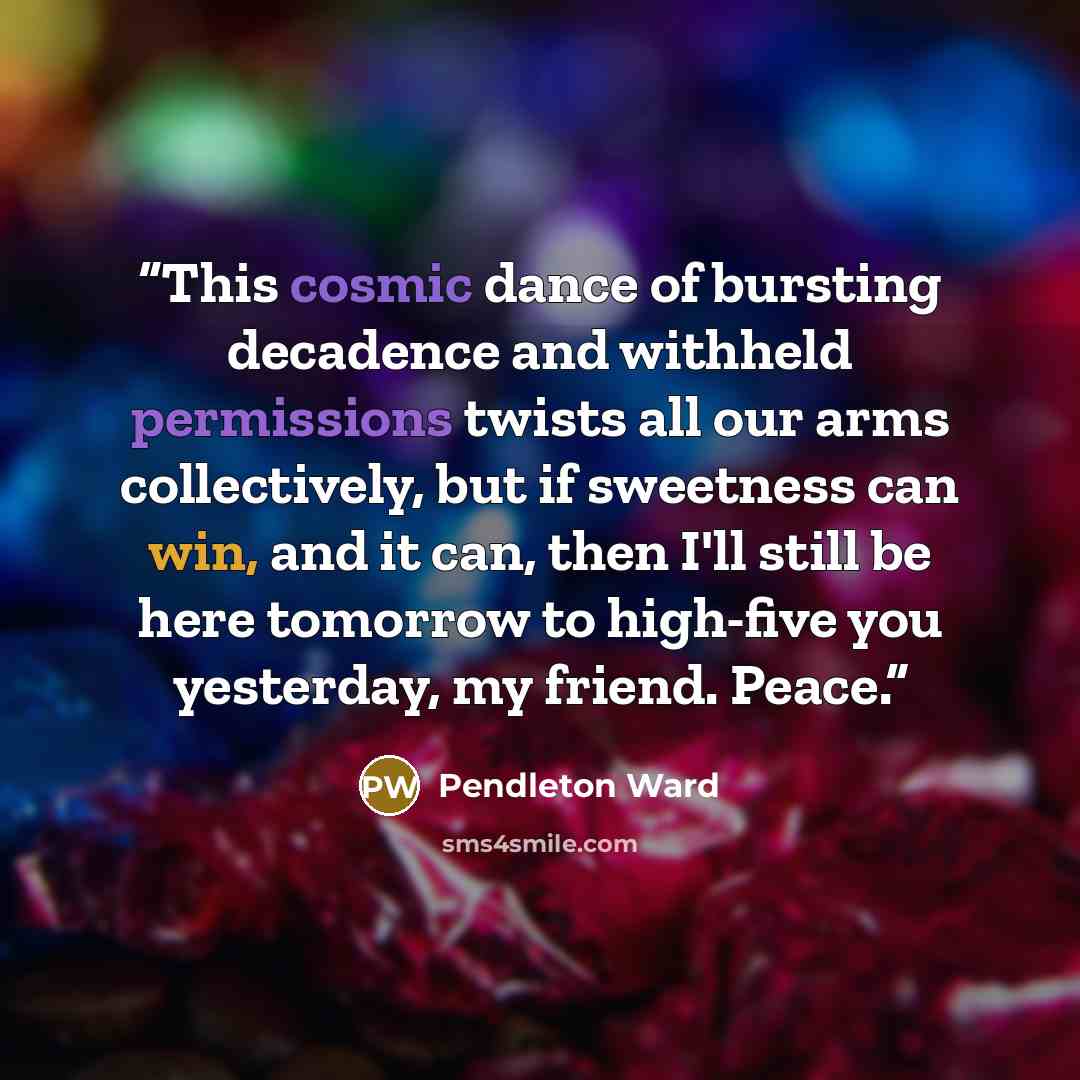 “This cosmic dance of bursting decadence and withheld permissions twists all our arms collectively, but if sweetness can win, and it can, then I'll still be here tomorrow to high-five you yesterday, my friend. Peace.” quote by Pendleton Ward