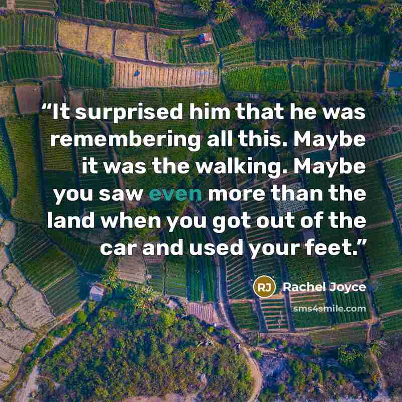 “It surprised him that he was remembering all this. Maybe it was the walking. Maybe you saw even more than the land when you got out of the car and used your feet.” quote by Rachel Joyce