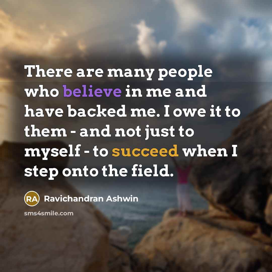 “There are many people who believe in me and have backed me. I owe it to them - and not just to myself - to succeed when I step onto the field.” quote by Ravichandran Ashwin