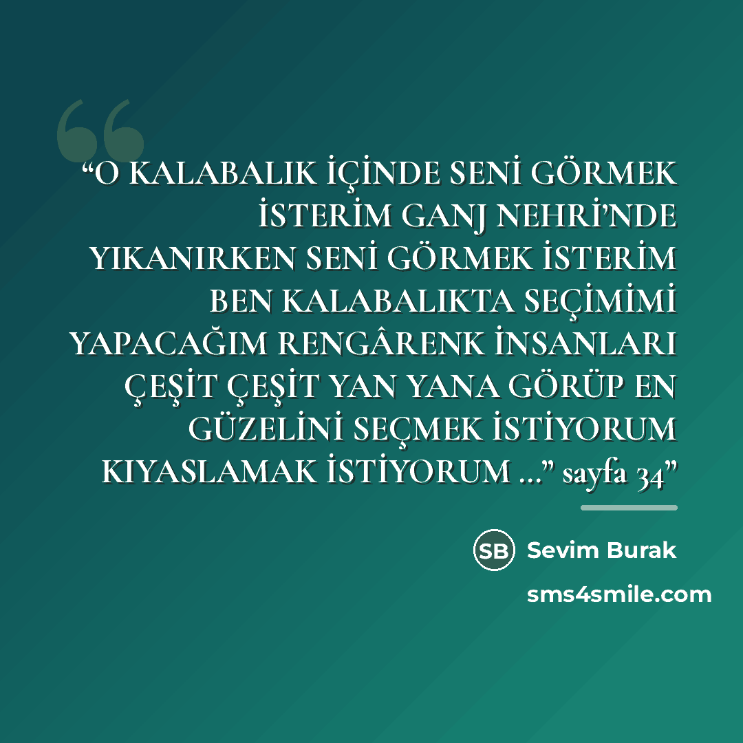 “O KALABALIK İÇİNDE SENİ GÖRMEK İSTERİM GANJ NEHRİ’NDE YIKANIRKEN SENİ GÖRMEK İSTERİM BEN KALABALIKTA SEÇİMİMİ YAPACAĞIM RENGÂRENK İNSANLARI ÇEŞİT ÇEŞİT YAN YANA GÖRÜP EN GÜZELİNİ SEÇMEK İSTİYORUM KIYASLAMAK İSTİYORUM …” sayfa 34” quote by Anonymous