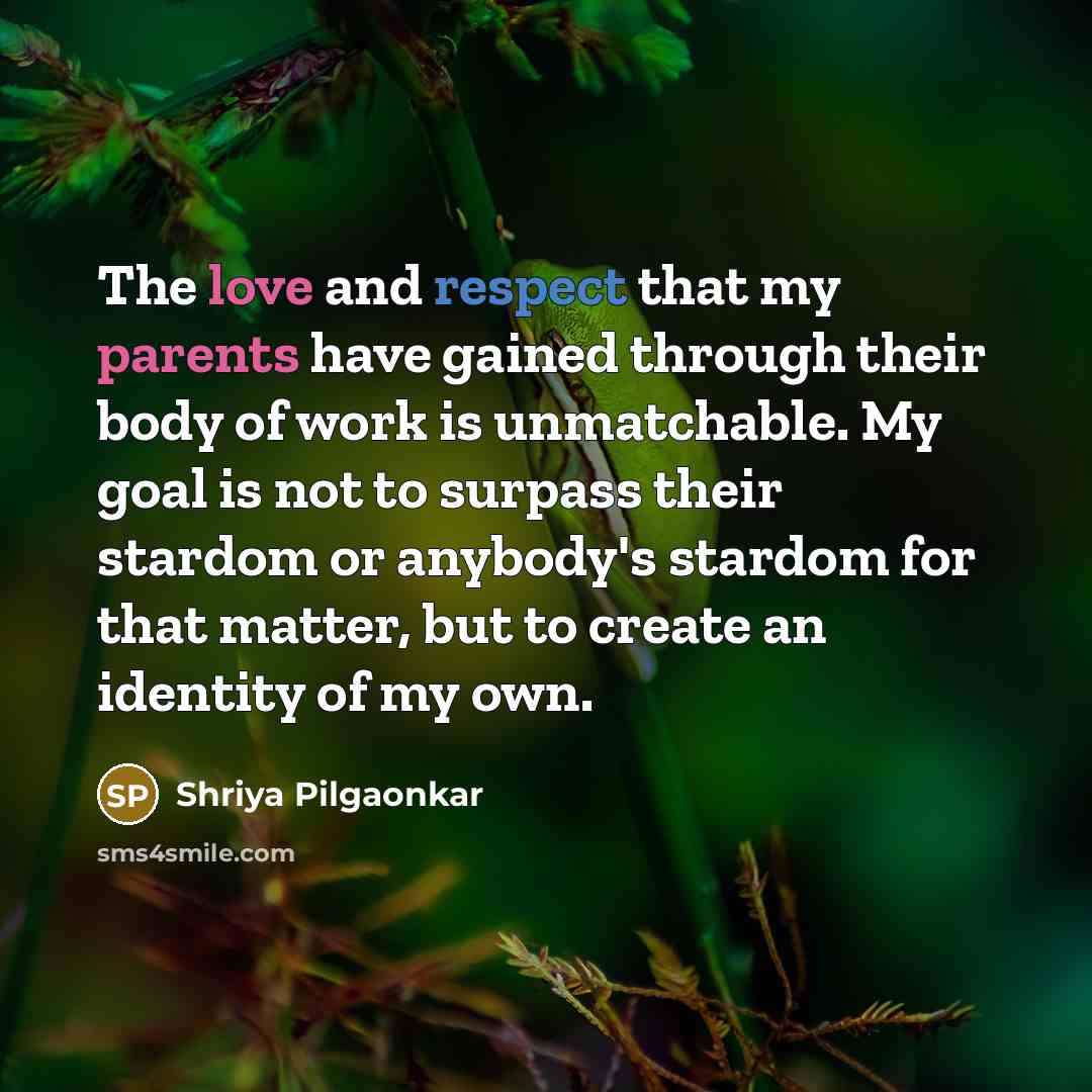 “The love and respect that my parents have gained through their body of work is unmatchable. My goal is not to surpass their stardom or anybody's stardom for that matter, but to create an identity of my own.” quote by Shriya Pilgaonkar