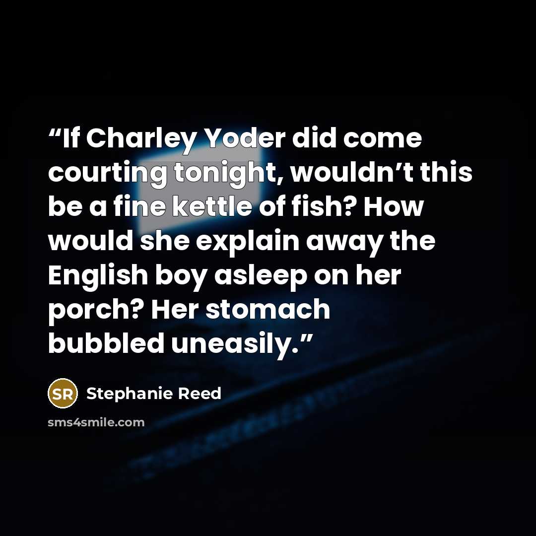 “If Charley Yoder did come courting tonight, wouldn’t this be a fine kettle of fish? How would she explain away the English boy asleep on her porch? Her stomach bubbled uneasily.” quote by Stephanie Reed