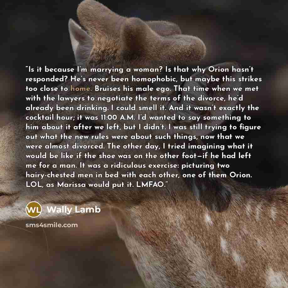 “Is it because I’m marrying a woman? Is that why Orion hasn’t responded? He’s never been homophobic, but maybe this strikes too close to home. Bruises his male ego. That time when we met with the lawyers to negotiate the terms of the divorce, he’d already been drinking. I could smell it. And it…” quote by Wally Lamb
