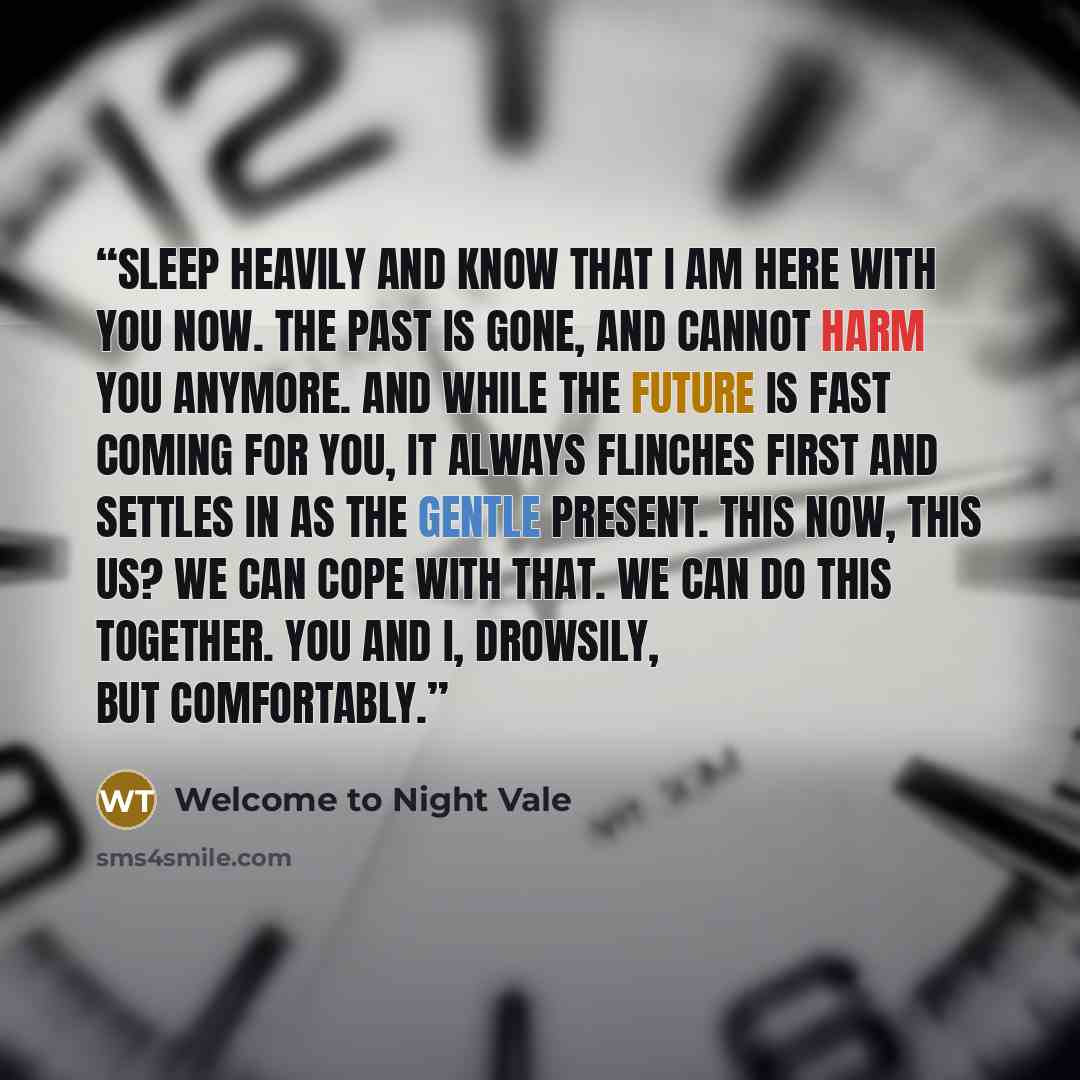 “Sleep heavily and know that I am here with you now. The past is gone, and cannot harm you anymore. And while the future is fast coming for you, it always flinches first and settles in as the gentle present. This now, this us? We can cope with that. We can do this together. You and I, drowsily, but…” quote by Welcome to Night Vale