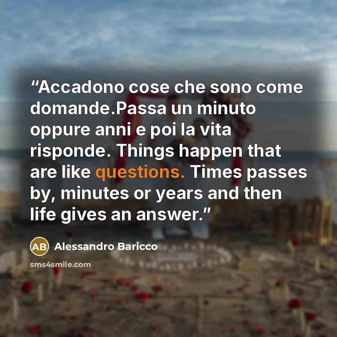 “Accadono cose che sono come domande.Passa un minuto oppure anni e poi la vita risponde. Things happen that are like questions. Times passes by, minutes or years and then life gives an answer.” quote by Alessandro Baricco