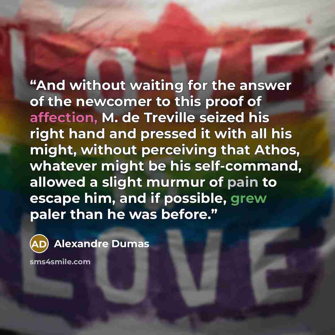 “And without waiting for the answer of the newcomer to this proof of affection, M. de Treville seized his right hand and pressed it with all his might, without perceiving that Athos, whatever might be his self-command, allowed a slight murmur of pain to escape him, and if possible, grew paler than…” quote by Alexandre Dumas
