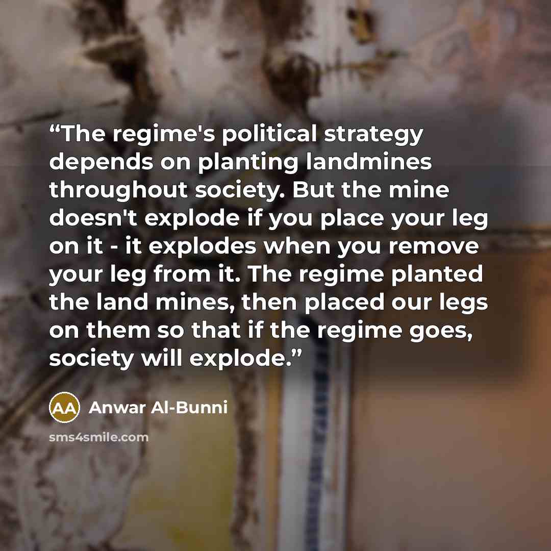 “The regime's political strategy depends on planting landmines throughout society. But the mine doesn't explode if you place your leg on it - it explodes when you remove your leg from it. The regime planted the land mines, then placed our legs on them so that if the regime goes, society will explode.” quote by Anwar Al-Bunni