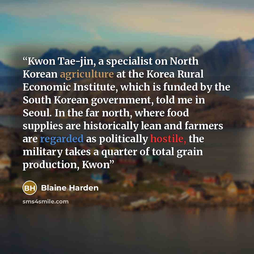 “Kwon Tae-jin, a specialist on North Korean agriculture at the Korea Rural Economic Institute, which is funded by the South Korean government, told me in Seoul. In the far north, where food supplies are historically lean and farmers are regarded as politically hostile, the military takes a quarter…” quote by Blaine Harden