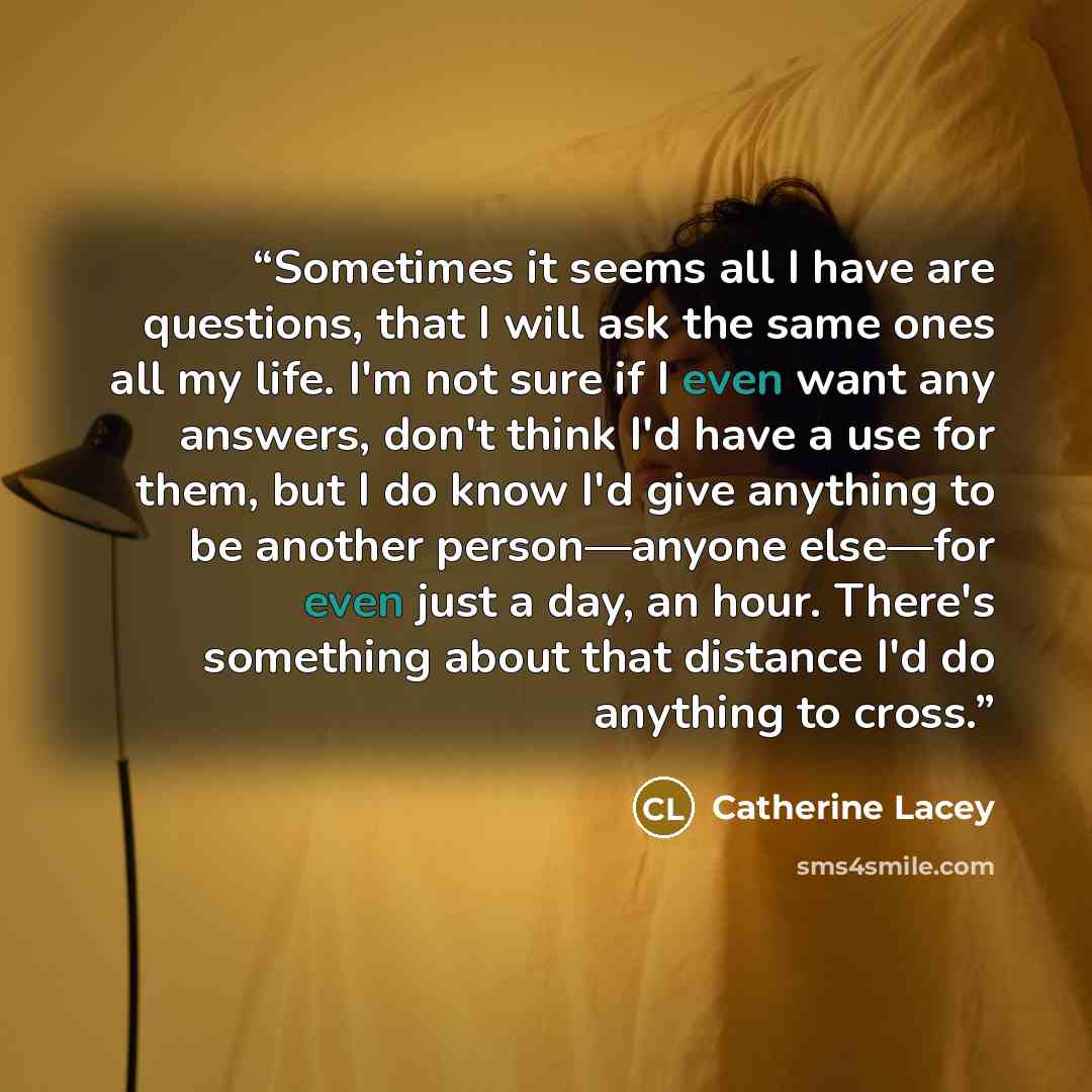 “Sometimes it seems all I have are questions, that I will ask the same ones all my life. I'm not sure if I even want any answers, don't think I'd have a use for them, but I do know I'd give anything to be another person—anyone else—for even just a day, an hour. There's something about that distance…” quote by Catherine Lacey