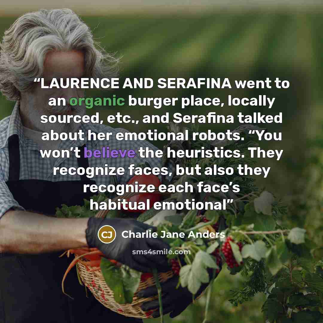 “LAURENCE AND SERAFINA went to an organic burger place, locally sourced, etc., and Serafina talked about her emotional robots. “You won’t believe the heuristics. They recognize faces, but also they recognize each face’s habitual emotional” quote by Charlie Jane Anders