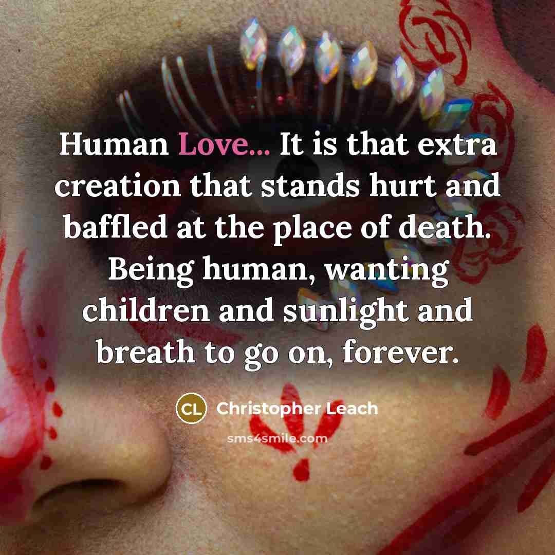 “Human Love... It is that extra creation that stands hurt and baffled at the place of death. Being human, wanting children and sunlight and breath to go on, forever.” quote by Christopher Leach