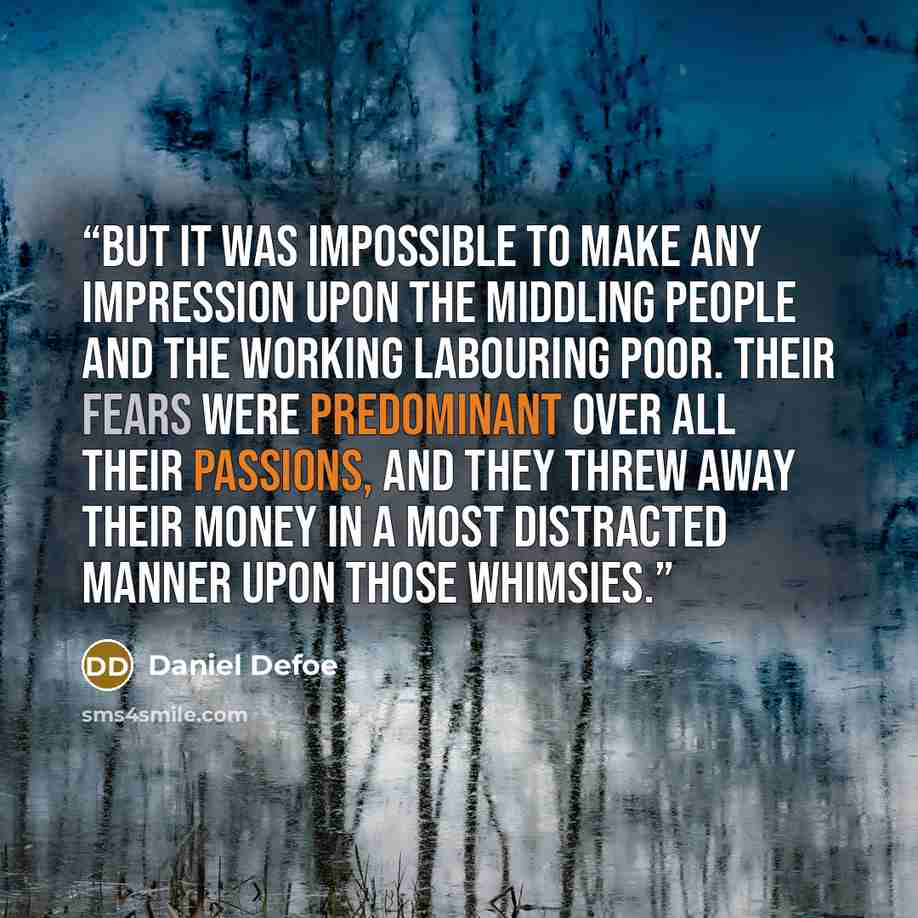 “But it was impossible to make any impression upon the middling people and the working labouring poor. Their fears were predominant over all their passions, and they threw away their money in a most distracted manner upon those whimsies.” quote by Daniel Defoe