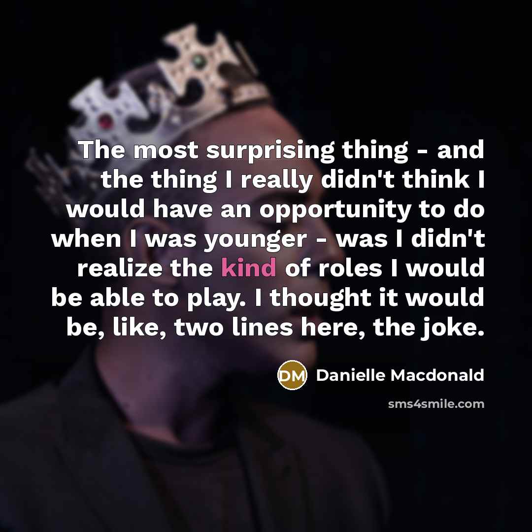 “The most surprising thing - and the thing I really didn't think I would have an opportunity to do when I was younger - was I didn't realize the kind of roles I would be able to play. I thought it would be, like, two lines here, the joke.” quote by Danielle Macdonald