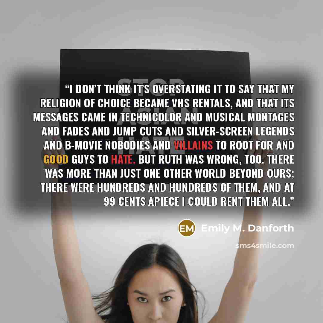 “I don’t think it’s overstating it to say that my religion of choice became VHS rentals, and that its messages came in Technicolor and musical montages and fades and jump cuts and silver-screen legends and B-movie nobodies and villains to root for and good guys to hate. But Ruth was wrong, too…” quote by Emily M. Danforth
