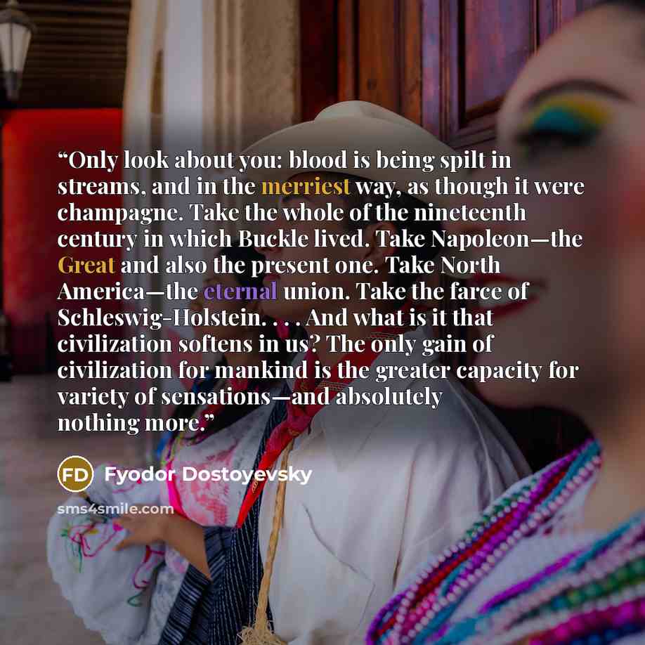 “Only look about you: blood is being spilt in streams, and in the merriest way, as though it were champagne. Take the whole of the nineteenth century in which Buckle lived. Take Napoleon—the Great and also the present one. Take North America—the eternal union. Take the farce of Schleswig-Holstein…” quote by Fyodor Dostoyevsky