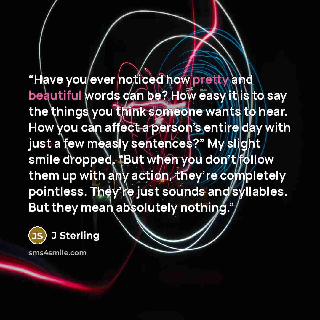 “Have you ever noticed how pretty and beautiful words can be? How easy it is to say the things you think someone wants to hear. How you can affect a person’s entire day with just a few measly sentences?” My slight smile dropped. “But when you don’t follow them up with any action, they’re completely…” quote by J Sterling