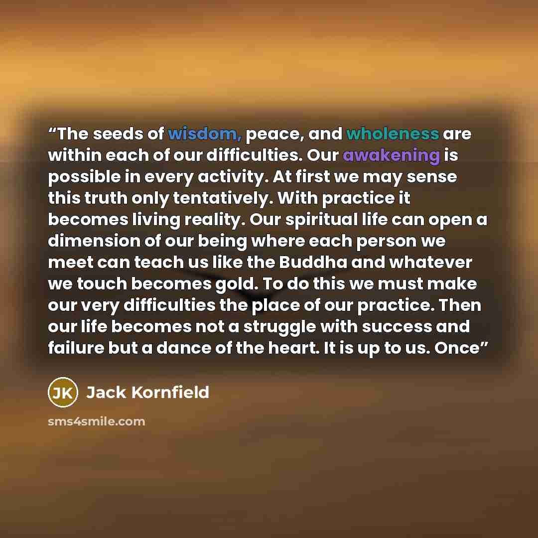 “The seeds of wisdom, peace, and wholeness are within each of our difficulties. Our awakening is possible in every activity. At first we may sense this truth only tentatively. With practice it becomes living reality. Our spiritual life can open a dimension of our being where each person we meet can…” quote by Jack Kornfield