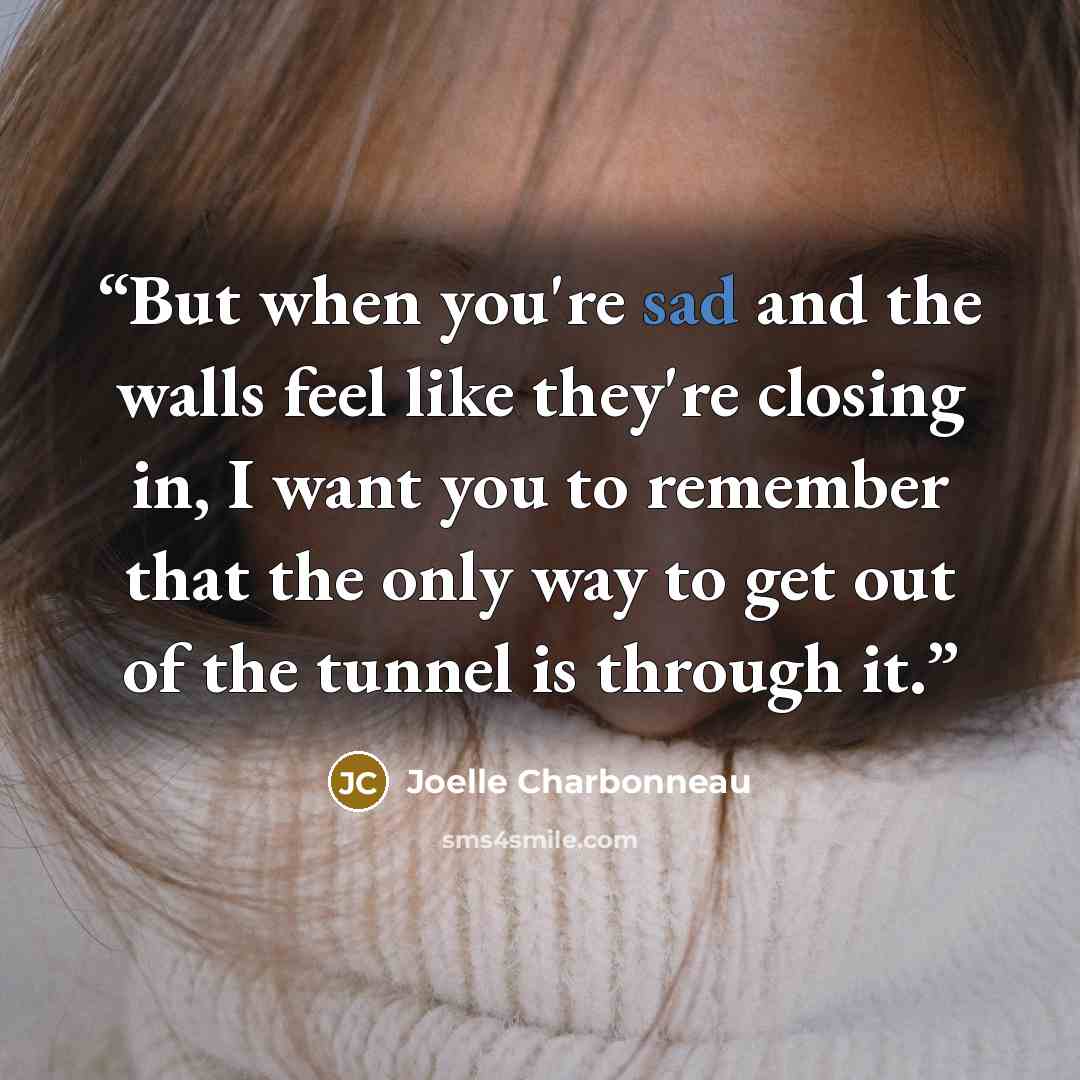“But when you're sad and the walls feel like they're closing in, I want you to remember that the only way to get out of the tunnel is through it.” quote by Joelle Charbonneau