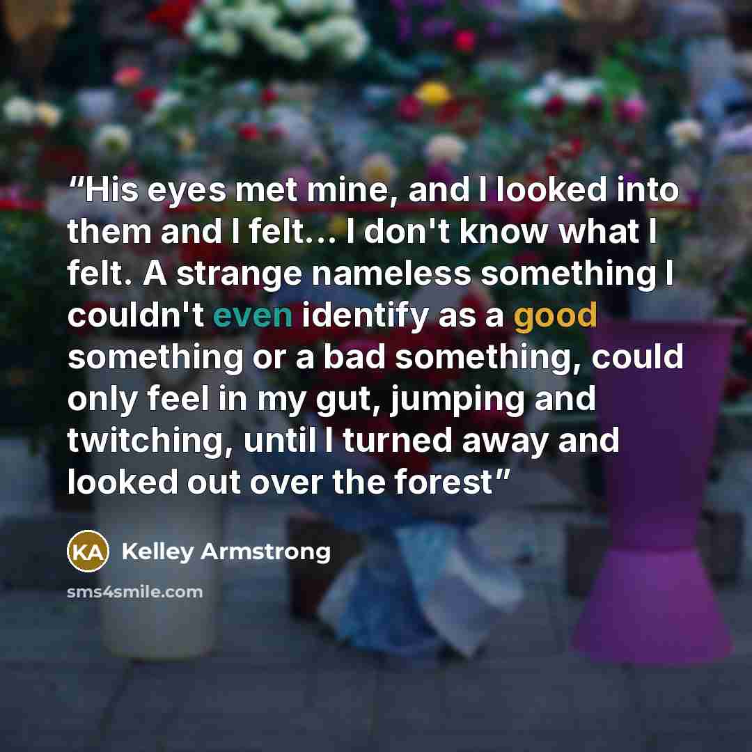 “His eyes met mine, and I looked into them and I felt... I don't know what I felt. A strange nameless something I couldn't even identify as a good something or a bad something, could only feel in my gut, jumping and twitching, until I turned away and looked out over the forest” quote by Kelley Armstrong