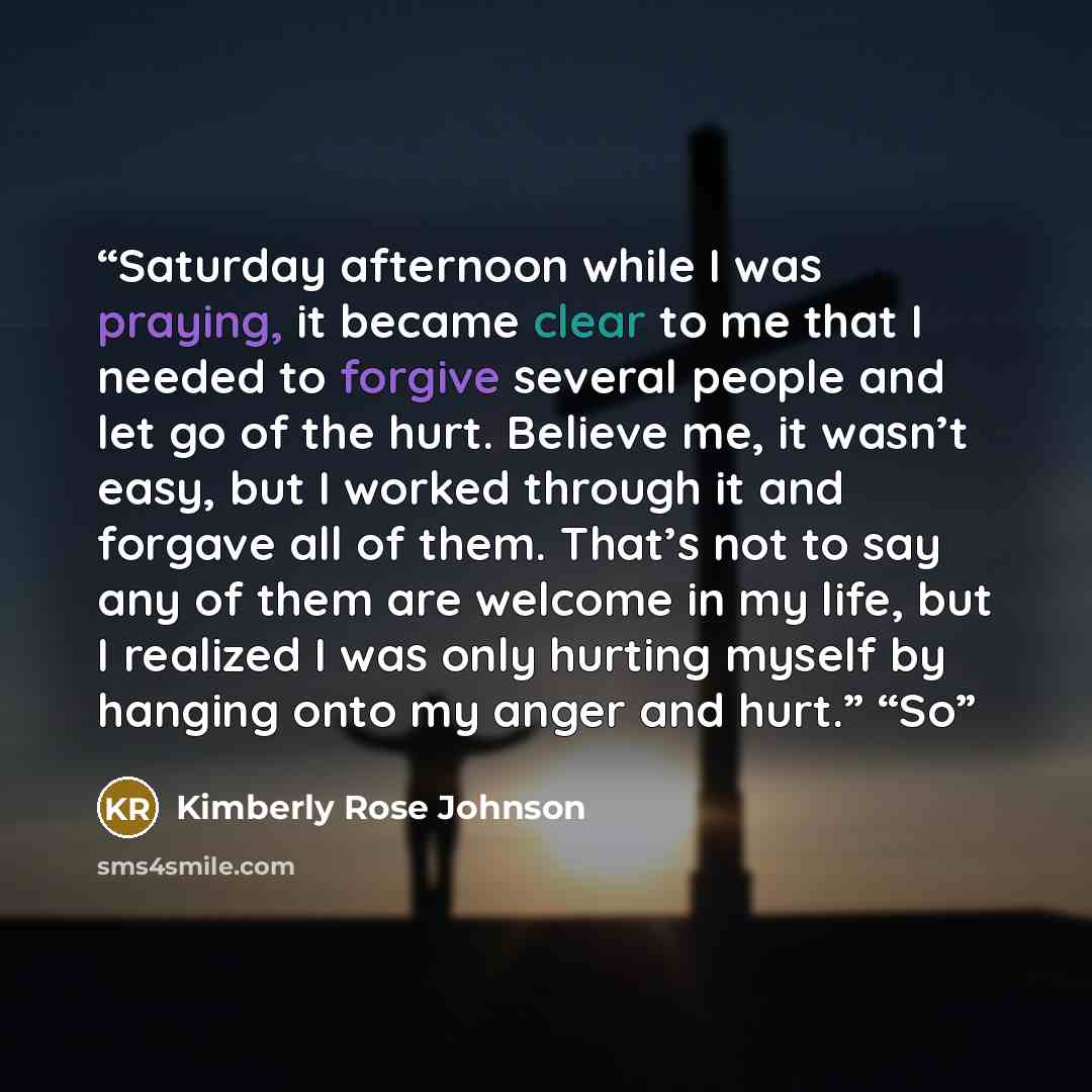 “Saturday afternoon while I was praying, it became clear to me that I needed to forgive several people and let go of the hurt. Believe me, it wasn’t easy, but I worked through it and forgave all of them. That’s not to say any of them are welcome in my life, but I realized I was only hurting myself…” quote by Kimberly Rose Johnson