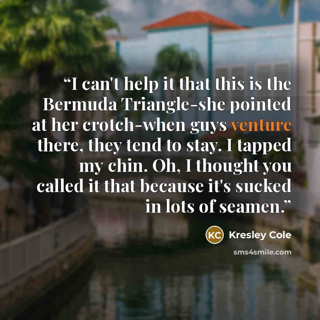 “I can't help it that this is the Bermuda Triangle-she pointed at her crotch-when guys venture there, they tend to stay. I tapped my chin. Oh, I thought you called it that because it's sucked in lots of seamen.” quote by Kresley Cole