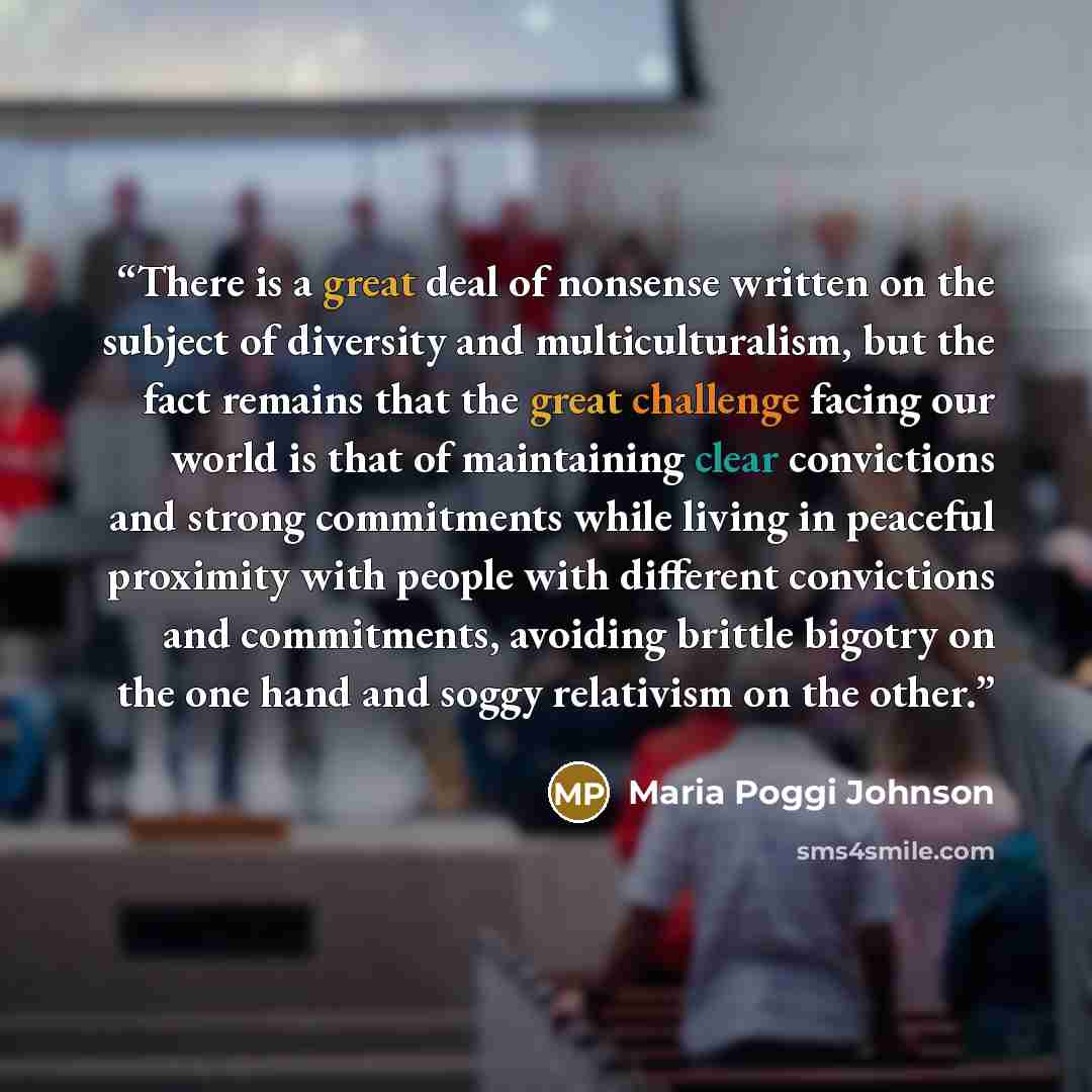 “There is a great deal of nonsense written on the subject of diversity and multiculturalism, but the fact remains that the great challenge facing our world is that of maintaining clear convictions and strong commitments while living in peaceful proximity with people with different convictions and…” quote by Maria Poggi Johnson
