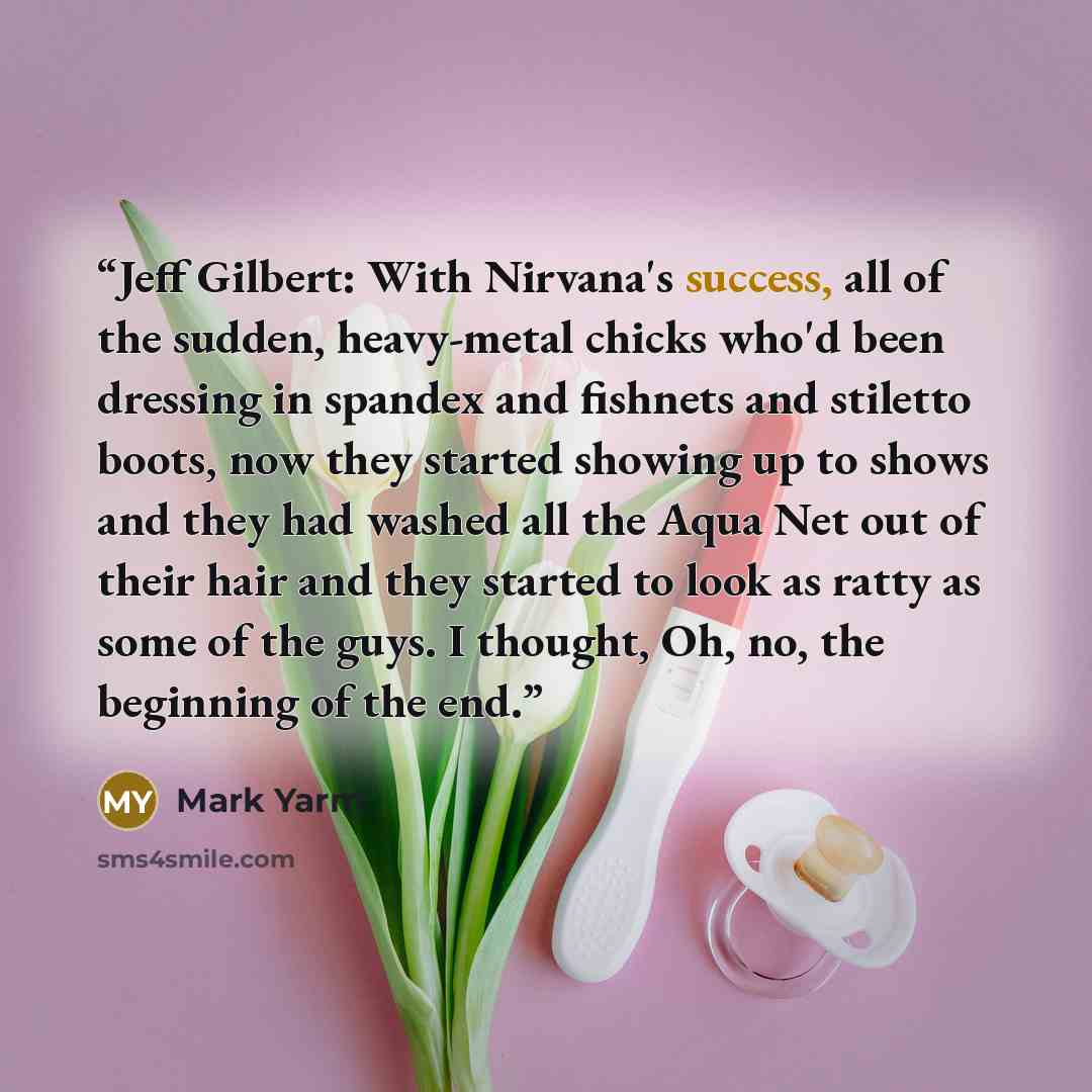 “Jeff Gilbert: With Nirvana's success, all of the sudden, heavy-metal chicks who'd been dressing in spandex and fishnets and stiletto boots, now they started showing up to shows and they had washed all the Aqua Net out of their hair and they started to look as ratty as some of the guys. I thought…” quote by Mark Yarm