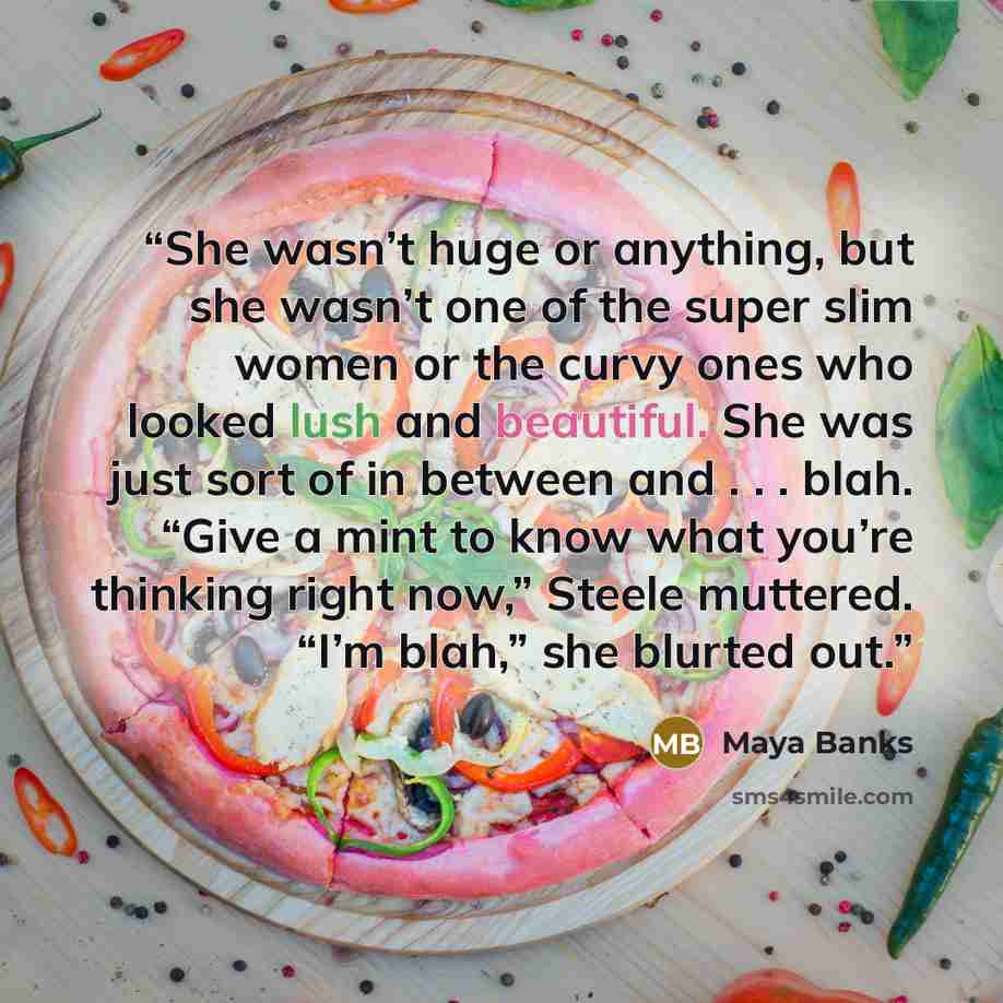 “She wasn’t huge or anything, but she wasn’t one of the super slim women or the curvy ones who looked lush and beautiful. She was just sort of in between and . . . blah. “Give a mint to know what you’re thinking right now,” Steele muttered. “I’m blah,” she blurted out.” quote by Maya Banks