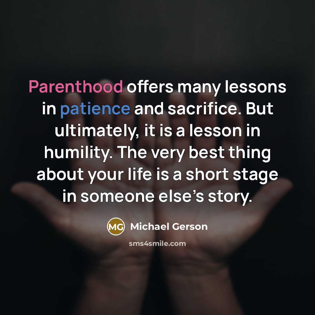 “Parenthood offers many lessons in patience and sacrifice. But ultimately, it is a lesson in humility. The very best thing about your life is a short stage in someone else’s story.” quote by Michael Gerson